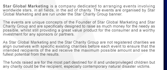 Star Global Marketing is a company dedicated to arranging events involving worldwide stars, in all fields, in the aid of charity. The events are organised by Star Global Marketing and are run under the Star Charity Group banner. The events are unique concepts of the Founder of Star Global Marketing and Star Charity Group and are specifically designed to raise as much money for the needy as possible, whilst still providing a great value product for the consumer and a worthy investment for any sponsors or partners.
As Star Global Marketing and the Star Charity Group are not registered charities we align ourselves with specific existing charities before each event to ensure that the intended recipients of the aid receive the maximum possible amount and see the fullest potential from the results. 
The funds raised are for the most part destined for ill and underprivileged children but any charity could be the recipient, especially contemporary natural disaster victims.

